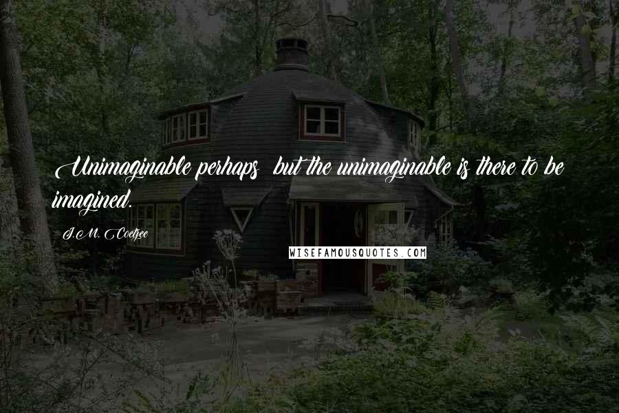 J.M. Coetzee Quotes: Unimaginable perhaps; but the unimaginable is there to be imagined.