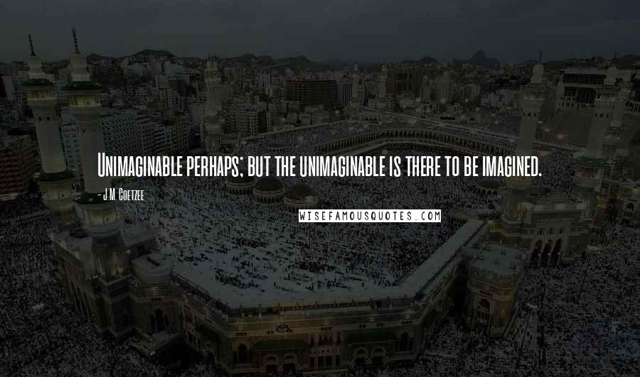 J.M. Coetzee Quotes: Unimaginable perhaps; but the unimaginable is there to be imagined.