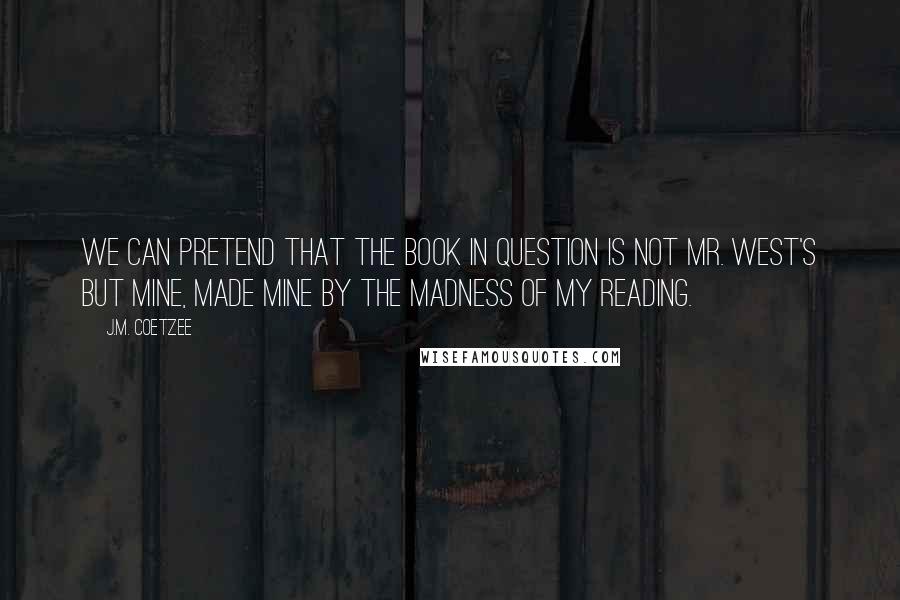 J.M. Coetzee Quotes: We can pretend that the book in question is not Mr. West's but mine, made mine by the madness of my reading.