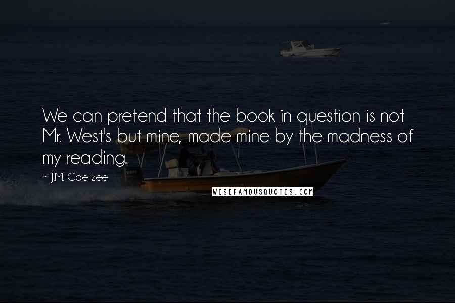 J.M. Coetzee Quotes: We can pretend that the book in question is not Mr. West's but mine, made mine by the madness of my reading.