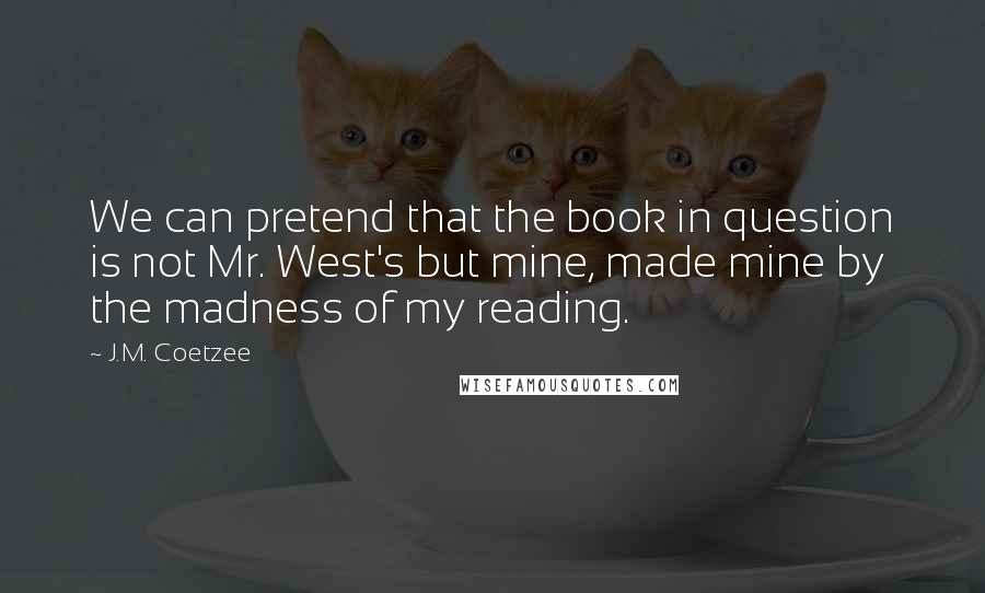 J.M. Coetzee Quotes: We can pretend that the book in question is not Mr. West's but mine, made mine by the madness of my reading.