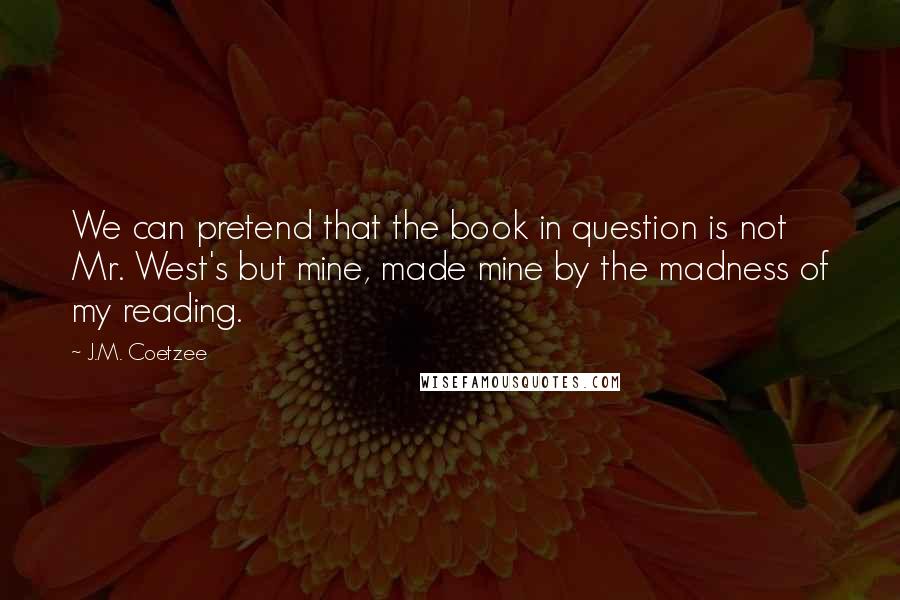 J.M. Coetzee Quotes: We can pretend that the book in question is not Mr. West's but mine, made mine by the madness of my reading.