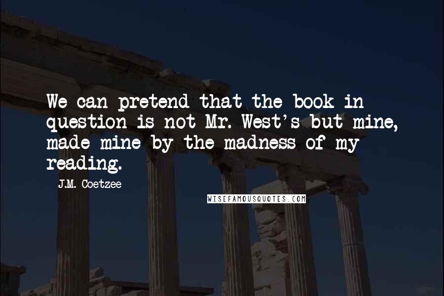 J.M. Coetzee Quotes: We can pretend that the book in question is not Mr. West's but mine, made mine by the madness of my reading.