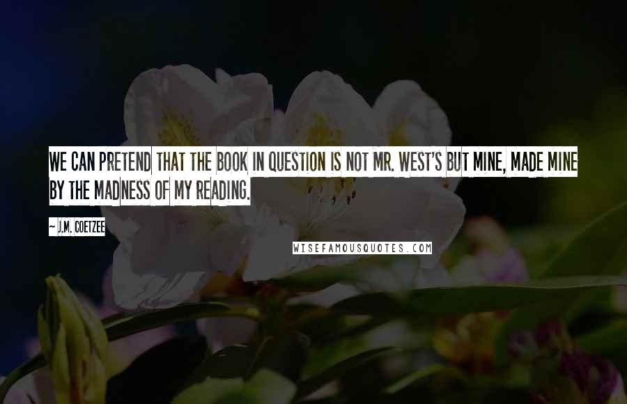 J.M. Coetzee Quotes: We can pretend that the book in question is not Mr. West's but mine, made mine by the madness of my reading.