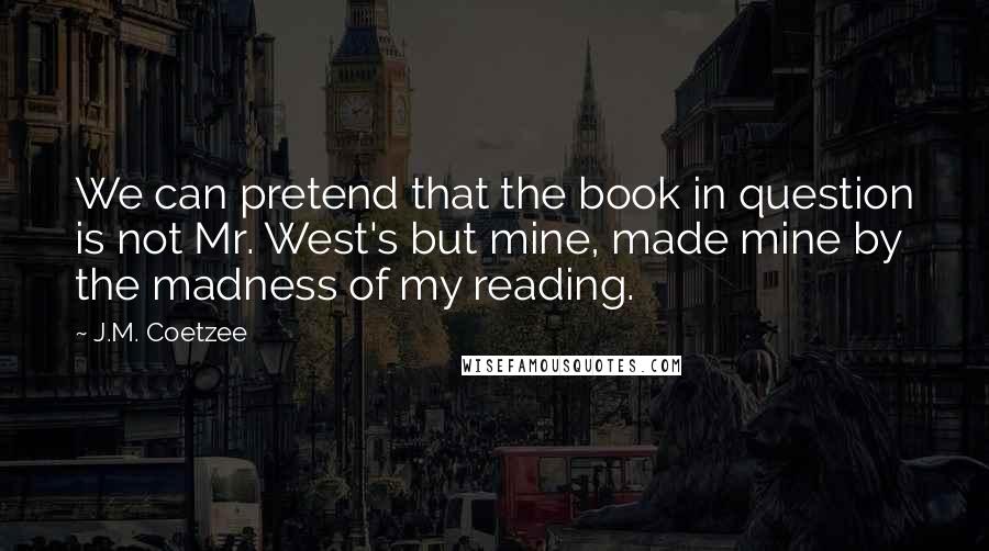J.M. Coetzee Quotes: We can pretend that the book in question is not Mr. West's but mine, made mine by the madness of my reading.