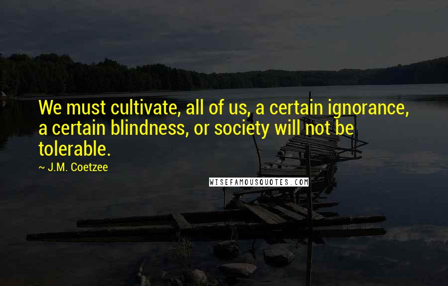 J.M. Coetzee Quotes: We must cultivate, all of us, a certain ignorance, a certain blindness, or society will not be tolerable.