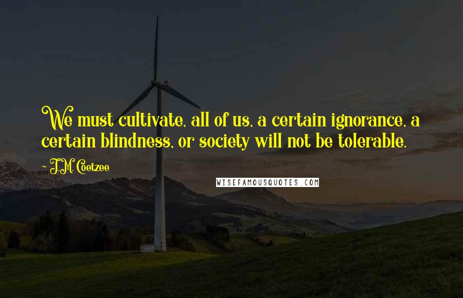 J.M. Coetzee Quotes: We must cultivate, all of us, a certain ignorance, a certain blindness, or society will not be tolerable.