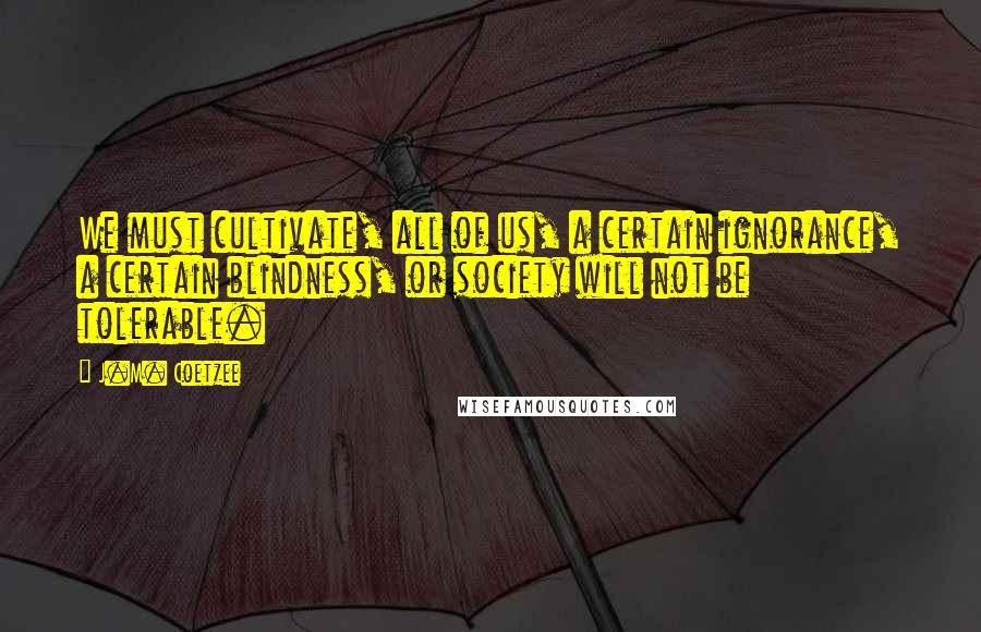 J.M. Coetzee Quotes: We must cultivate, all of us, a certain ignorance, a certain blindness, or society will not be tolerable.
