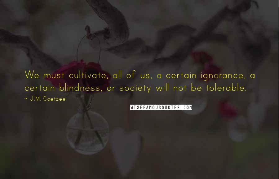 J.M. Coetzee Quotes: We must cultivate, all of us, a certain ignorance, a certain blindness, or society will not be tolerable.