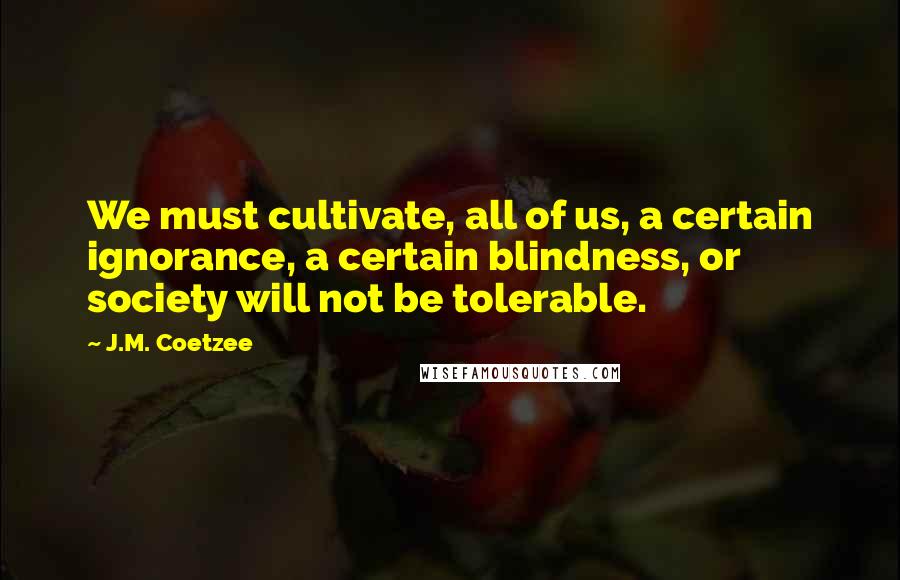 J.M. Coetzee Quotes: We must cultivate, all of us, a certain ignorance, a certain blindness, or society will not be tolerable.