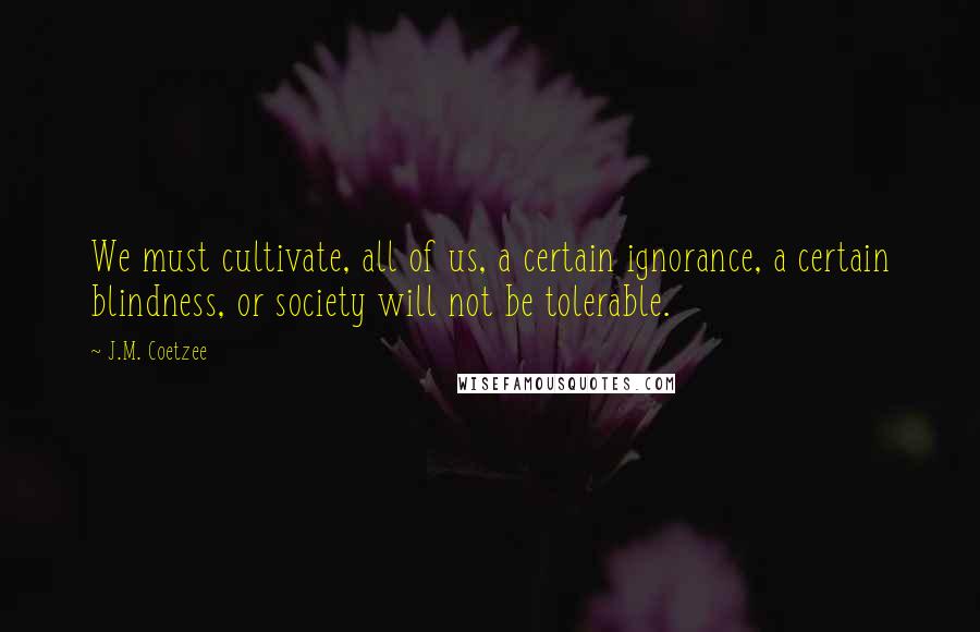 J.M. Coetzee Quotes: We must cultivate, all of us, a certain ignorance, a certain blindness, or society will not be tolerable.