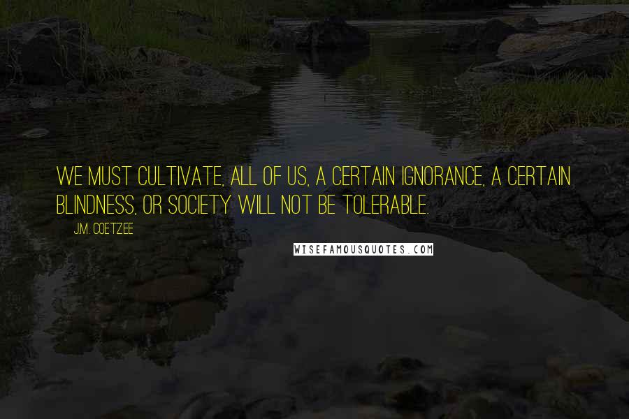 J.M. Coetzee Quotes: We must cultivate, all of us, a certain ignorance, a certain blindness, or society will not be tolerable.