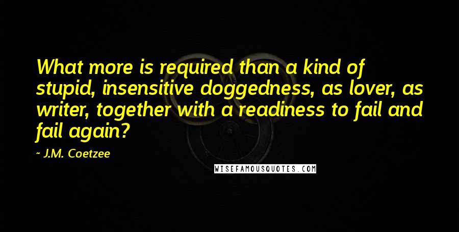J.M. Coetzee Quotes: What more is required than a kind of stupid, insensitive doggedness, as lover, as writer, together with a readiness to fail and fail again?