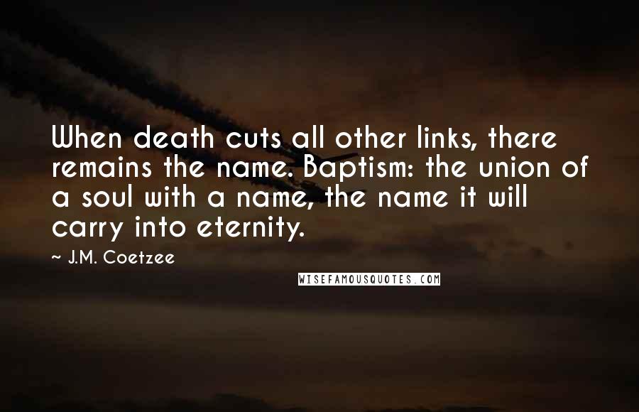 J.M. Coetzee Quotes: When death cuts all other links, there remains the name. Baptism: the union of a soul with a name, the name it will carry into eternity.