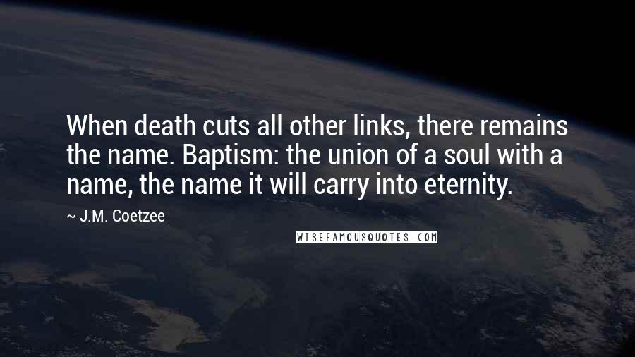 J.M. Coetzee Quotes: When death cuts all other links, there remains the name. Baptism: the union of a soul with a name, the name it will carry into eternity.