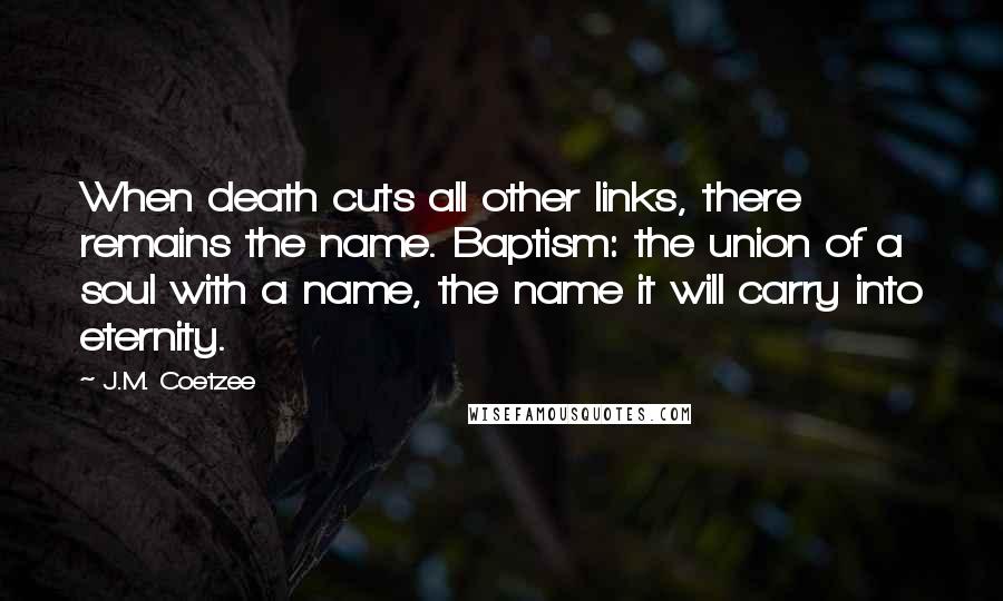 J.M. Coetzee Quotes: When death cuts all other links, there remains the name. Baptism: the union of a soul with a name, the name it will carry into eternity.