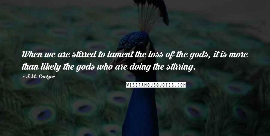 J.M. Coetzee Quotes: When we are stirred to lament the loss of the gods, it is more than likely the gods who are doing the stirring.