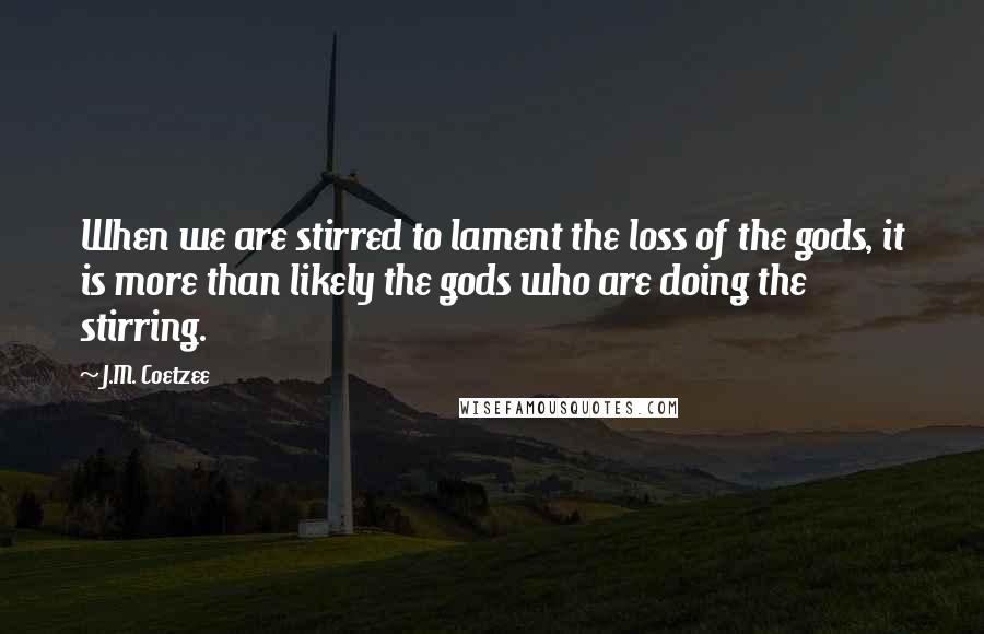 J.M. Coetzee Quotes: When we are stirred to lament the loss of the gods, it is more than likely the gods who are doing the stirring.