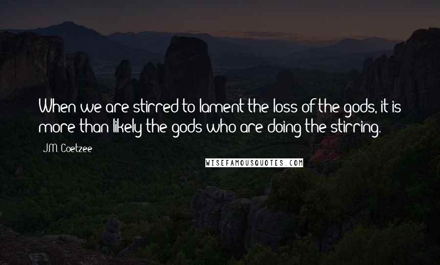 J.M. Coetzee Quotes: When we are stirred to lament the loss of the gods, it is more than likely the gods who are doing the stirring.