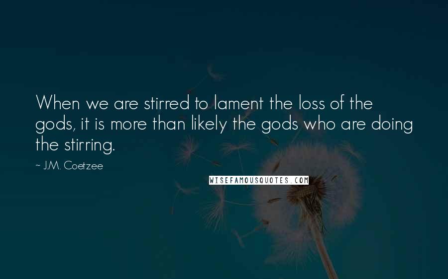 J.M. Coetzee Quotes: When we are stirred to lament the loss of the gods, it is more than likely the gods who are doing the stirring.