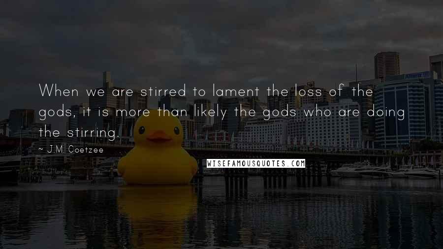 J.M. Coetzee Quotes: When we are stirred to lament the loss of the gods, it is more than likely the gods who are doing the stirring.