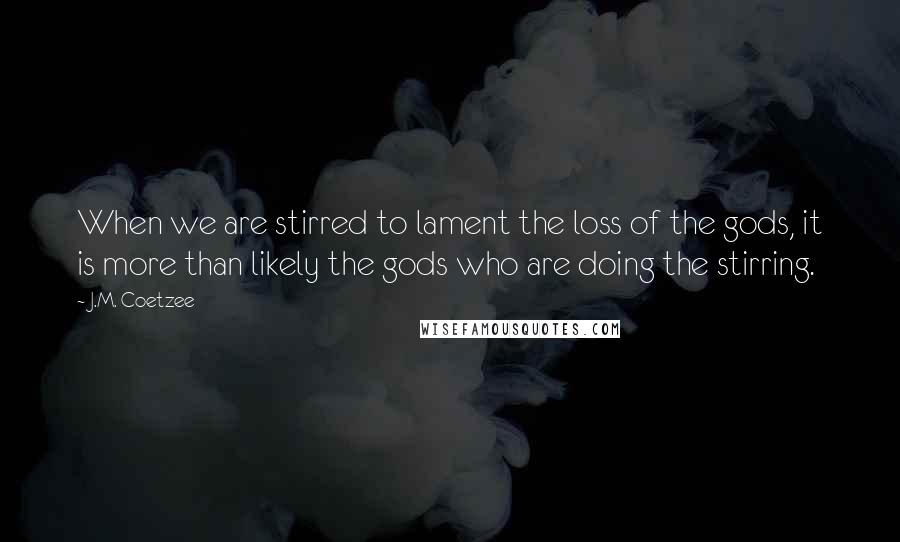 J.M. Coetzee Quotes: When we are stirred to lament the loss of the gods, it is more than likely the gods who are doing the stirring.