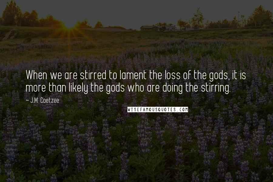 J.M. Coetzee Quotes: When we are stirred to lament the loss of the gods, it is more than likely the gods who are doing the stirring.