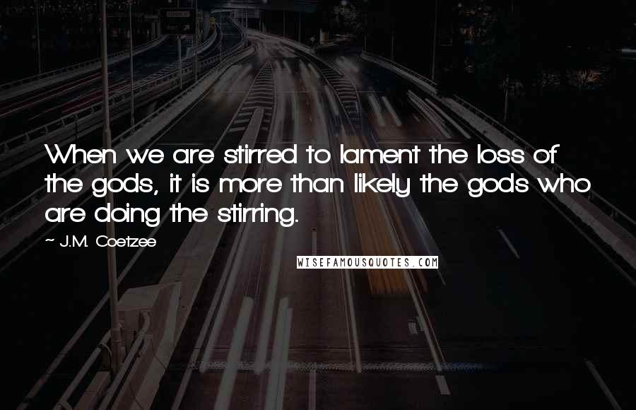 J.M. Coetzee Quotes: When we are stirred to lament the loss of the gods, it is more than likely the gods who are doing the stirring.