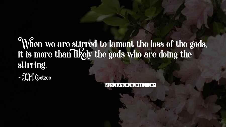 J.M. Coetzee Quotes: When we are stirred to lament the loss of the gods, it is more than likely the gods who are doing the stirring.