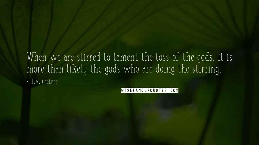 J.M. Coetzee Quotes: When we are stirred to lament the loss of the gods, it is more than likely the gods who are doing the stirring.