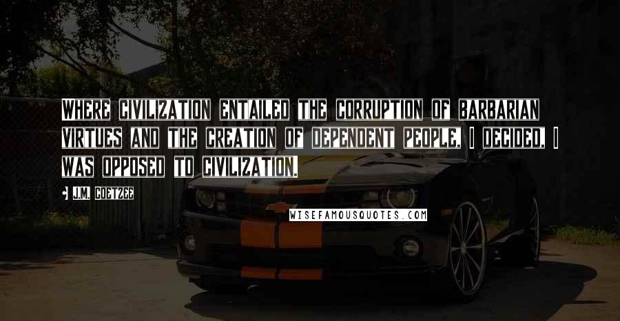 J.M. Coetzee Quotes: Where civilization entailed the corruption of barbarian virtues and the creation of dependent people, I decided, I was opposed to civilization.