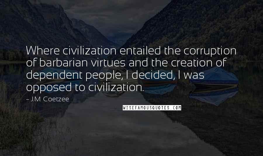 J.M. Coetzee Quotes: Where civilization entailed the corruption of barbarian virtues and the creation of dependent people, I decided, I was opposed to civilization.