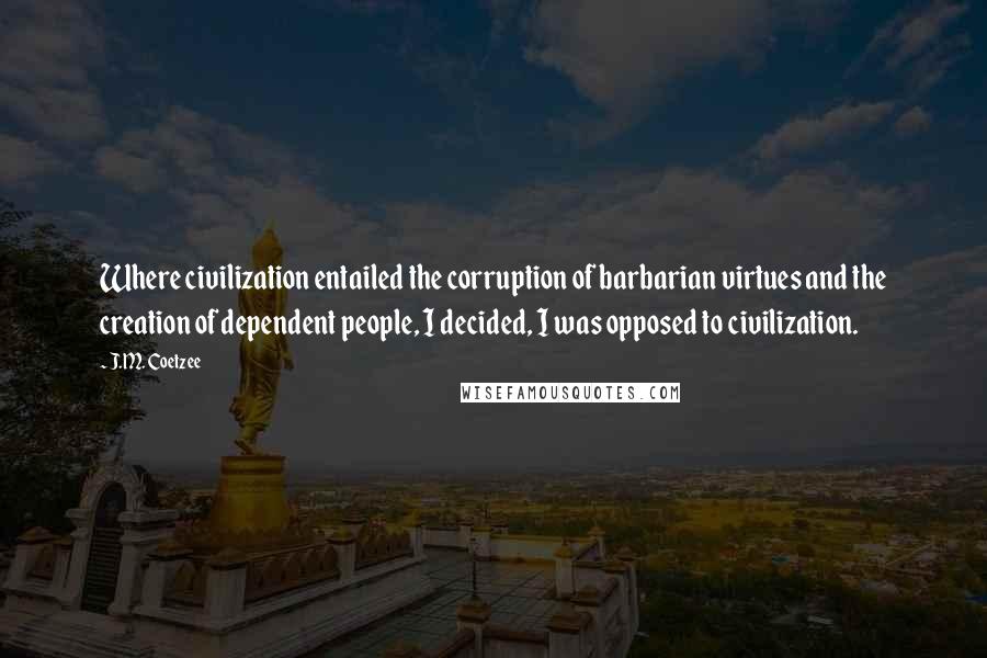 J.M. Coetzee Quotes: Where civilization entailed the corruption of barbarian virtues and the creation of dependent people, I decided, I was opposed to civilization.