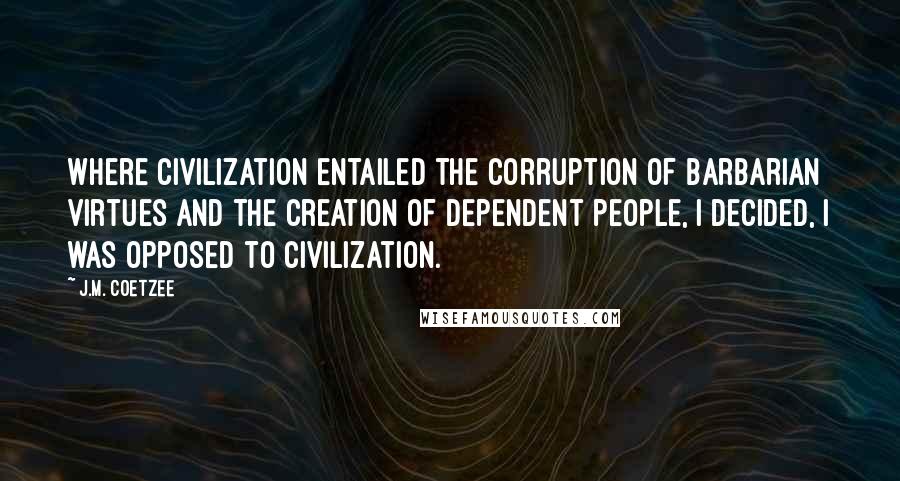 J.M. Coetzee Quotes: Where civilization entailed the corruption of barbarian virtues and the creation of dependent people, I decided, I was opposed to civilization.