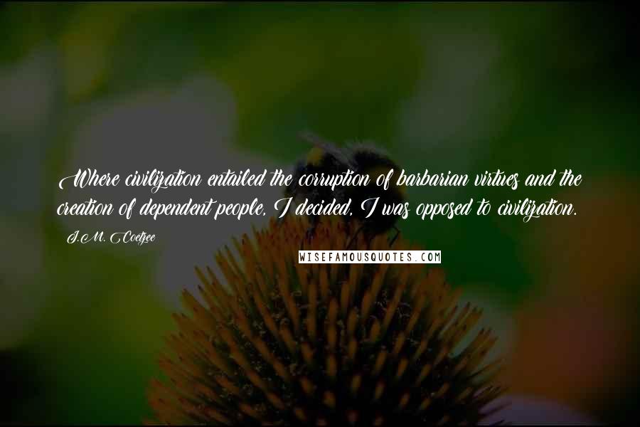 J.M. Coetzee Quotes: Where civilization entailed the corruption of barbarian virtues and the creation of dependent people, I decided, I was opposed to civilization.