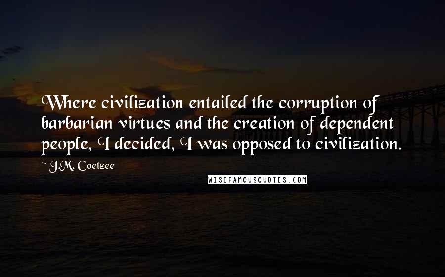 J.M. Coetzee Quotes: Where civilization entailed the corruption of barbarian virtues and the creation of dependent people, I decided, I was opposed to civilization.