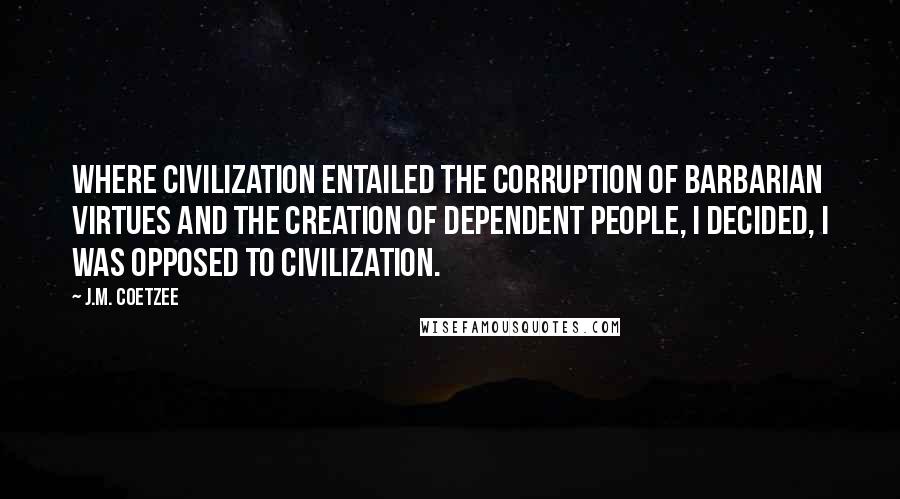 J.M. Coetzee Quotes: Where civilization entailed the corruption of barbarian virtues and the creation of dependent people, I decided, I was opposed to civilization.