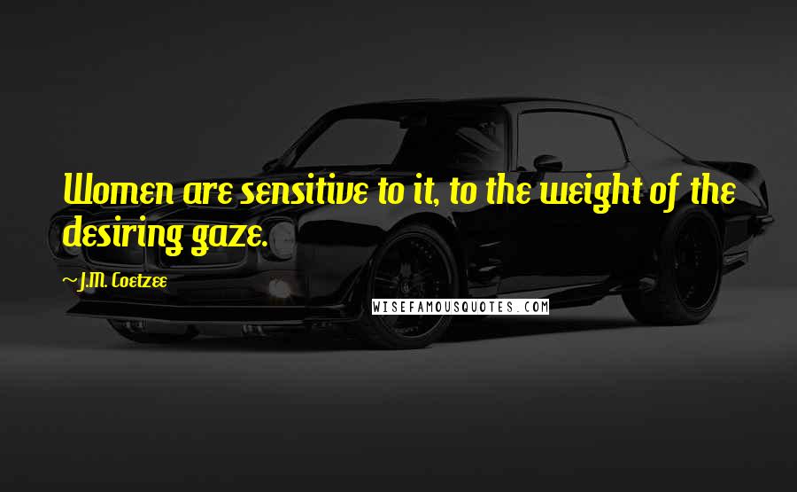 J.M. Coetzee Quotes: Women are sensitive to it, to the weight of the desiring gaze.