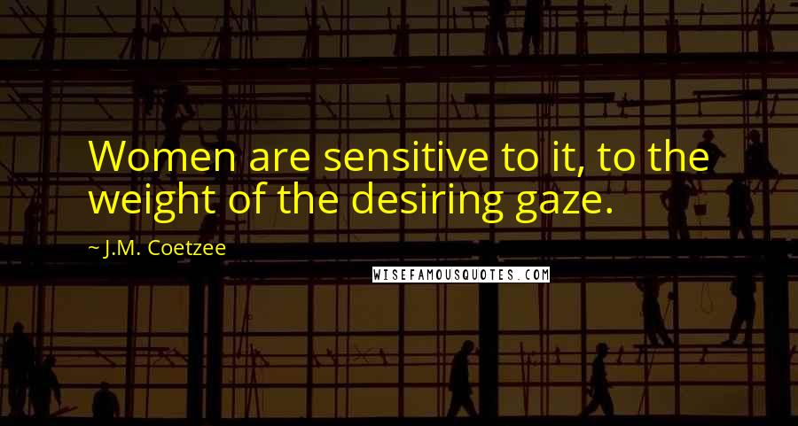 J.M. Coetzee Quotes: Women are sensitive to it, to the weight of the desiring gaze.