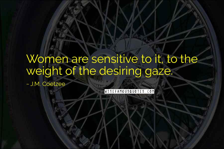 J.M. Coetzee Quotes: Women are sensitive to it, to the weight of the desiring gaze.