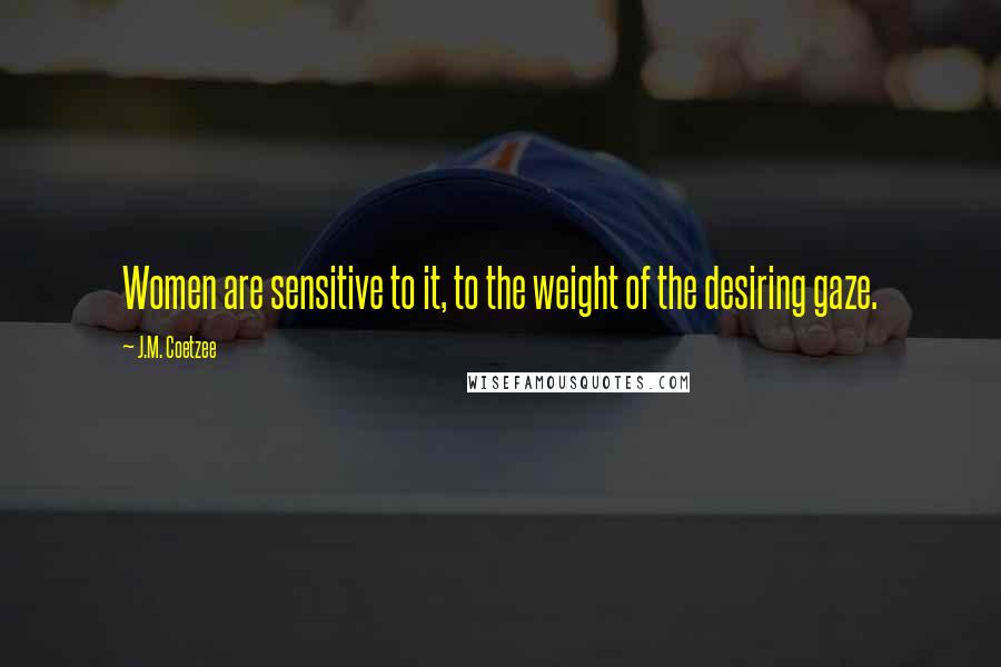 J.M. Coetzee Quotes: Women are sensitive to it, to the weight of the desiring gaze.