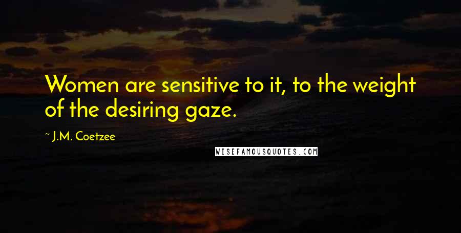 J.M. Coetzee Quotes: Women are sensitive to it, to the weight of the desiring gaze.
