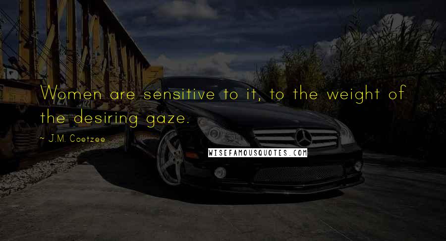 J.M. Coetzee Quotes: Women are sensitive to it, to the weight of the desiring gaze.