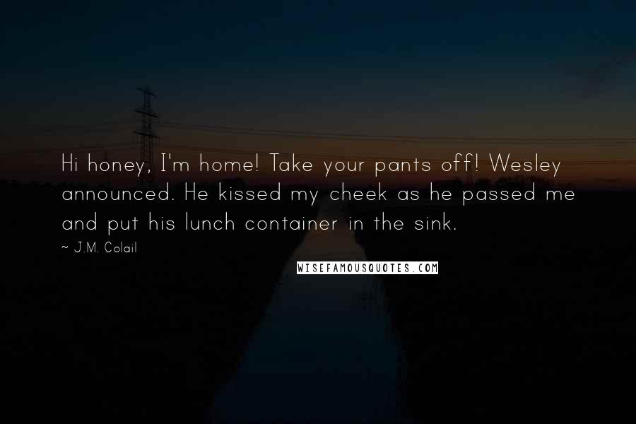 J.M. Colail Quotes: Hi honey, I'm home! Take your pants off! Wesley announced. He kissed my cheek as he passed me and put his lunch container in the sink.