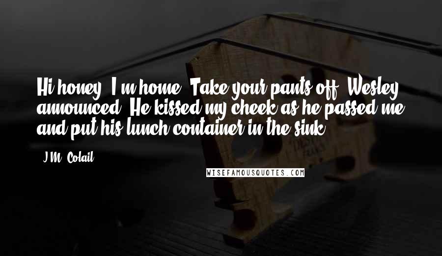 J.M. Colail Quotes: Hi honey, I'm home! Take your pants off! Wesley announced. He kissed my cheek as he passed me and put his lunch container in the sink.