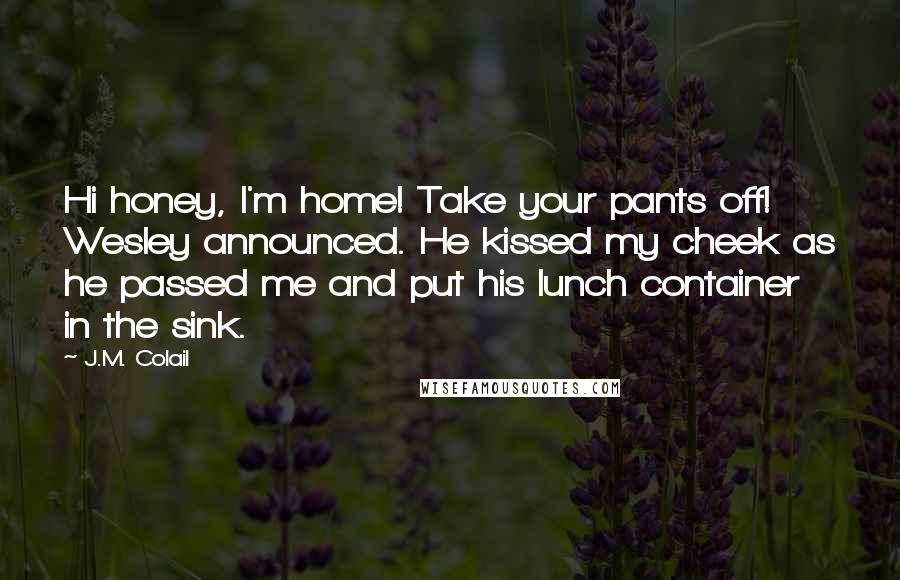 J.M. Colail Quotes: Hi honey, I'm home! Take your pants off! Wesley announced. He kissed my cheek as he passed me and put his lunch container in the sink.