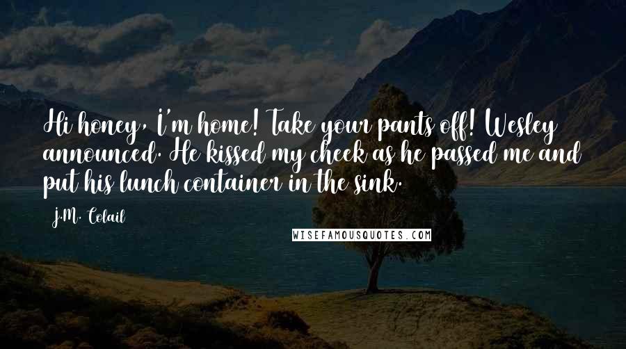 J.M. Colail Quotes: Hi honey, I'm home! Take your pants off! Wesley announced. He kissed my cheek as he passed me and put his lunch container in the sink.