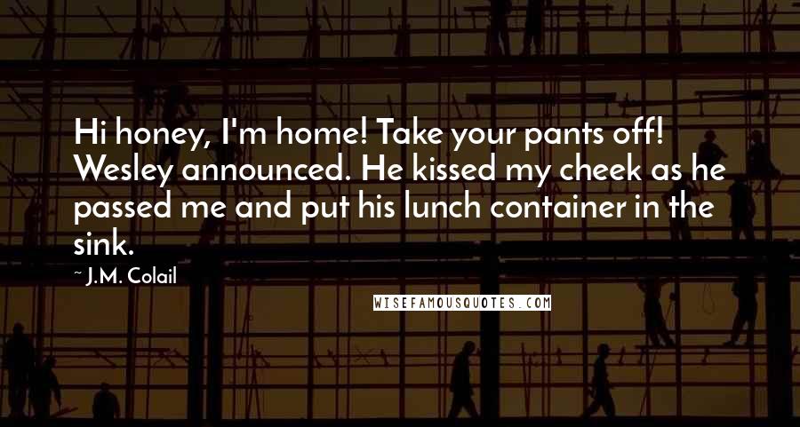 J.M. Colail Quotes: Hi honey, I'm home! Take your pants off! Wesley announced. He kissed my cheek as he passed me and put his lunch container in the sink.