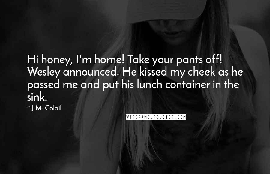 J.M. Colail Quotes: Hi honey, I'm home! Take your pants off! Wesley announced. He kissed my cheek as he passed me and put his lunch container in the sink.