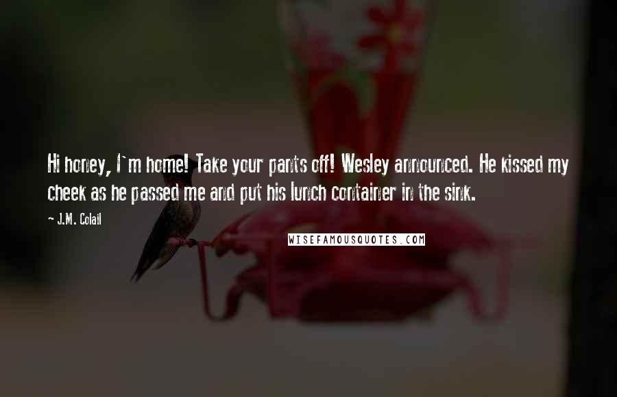 J.M. Colail Quotes: Hi honey, I'm home! Take your pants off! Wesley announced. He kissed my cheek as he passed me and put his lunch container in the sink.